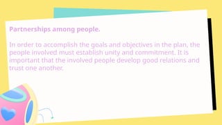 Partnerships among people.
In order to accomplish the goals and objectives in the plan, the
people involved must establish unity and commitment. It is
important that the involved people develop good relations and
trust one another.
 