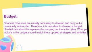 Budget.
Financial resources are usually necessary to develop and carry out a
community action plan. Therefore, it is important to develop a budget
planthat describes the expenses for carrying out the action plan. What you
include in the budget should match the proposed strategies and activities.
 