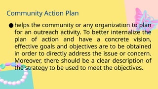 Community Action Plan
●helps the community or any organization to plan
for an outreach activity. To better internalize the
plan of action and have a concrete vision,
effective goals and objectives are to be obtained
in order to directly address the issue or concern.
Moreover, there should be a clear description of
the strategy to be used to meet the objectives.
 