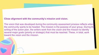 Close alignment with the community’s mission and vision.
The vision that was developed during the community assessment process reflects where
the community wants to be headed. The mission is the purpose of your group. During the
writing of the action plan, the writers work from the vision and the mission to identify
several major goals (priority or strategic) that must be reached. These, in total, work
toward the vision and the mission.
 