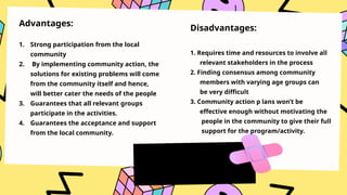 Advantages:
1. Strong participation from the local
community
2. By implementing community action, the
solutions for existing problems will come
from the community itself and hence,
will better cater the needs of the people
3. Guarantees that all relevant groups
participate in the activities.
4. Guarantees the acceptance and support
from the local community.
Disadvantages:
1. Requires time and resources to involve all
relevant stakeholders in the process
2. Finding consensus among community
members with varying age groups can
be very difficult
3. Community action p lans won’t be
effective enough without motivating the
people in the community to give their full
support for the program/activity.
 