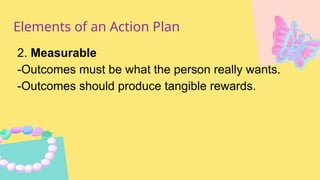 Elements of an Action Plan
2. Measurable
-Outcomes must be what the person really wants.
-Outcomes should produce tangible rewards.
 