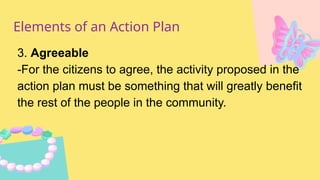 Elements of an Action Plan
3. Agreeable
-For the citizens to agree, the activity proposed in the
action plan must be something that will greatly benefit
the rest of the people in the community.
 
