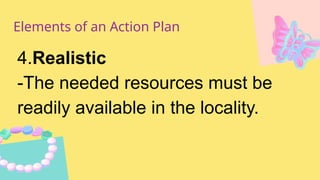 Elements of an Action Plan
4.Realistic
-The needed resources must be
readily available in the locality.
 