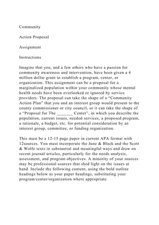 Community
Action Proposal
Assignment
Instructions
Imagine that you, and a few others who have a passion for
community awareness and intervention, have been given a 4
million dollar grant to establish a program, center, or
organization. This assignment can be a proposal for a
marginalized population within your community whose mental
health needs have been overlooked or ignored by service
providers. The proposal can take the shape of a “Community
Action Plan” that you and an interest group would present to the
county commissioner or city council, or it can take the shape of
a “Proposal for The _______ Center”, in which you describe the
population, current issues, needed services, a proposed program,
a rationale, a budget, etc. for potential consideration by an
interest group, committee, or funding organization.
This must be a 12-15 page paper in current APA format with
12sources. You must incorporate the June & Black and the Scott
& Wolfe texts in substantial and meaningful ways and draw on
recent journal articles, particularly for the needs analysis,
assessment, and program objectives. A minority of your sources
may be professional sources that shed light on the issues at
hand. Include the following content, using the bold outline
headings below as your paper headings, substituting your
program/center/organization where appropriate
 