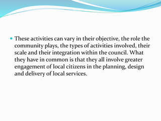  These activities can vary in their objective, the role the
community plays, the types of activities involved, their
scale and their integration within the council. What
they have in common is that they all involve greater
engagement of local citizens in the planning, design
and delivery of local services.
 