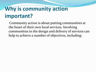 Why is community action
important?
Community action is about putting communities at
the heart of their own local services. Involving
communities in the design and delivery of services can
help to achieve a number of objectives, including:
 