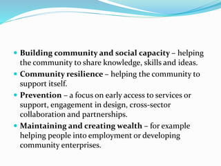  Building community and social capacity – helping
the community to share knowledge, skills and ideas.
 Community resilience – helping the community to
support itself.
 Prevention – a focus on early access to services or
support, engagement in design, cross-sector
collaboration and partnerships.
 Maintaining and creating wealth – for example
helping people into employment or developing
community enterprises.
 