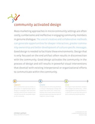 community activated design
Mass-marketing approaches in micro-community settings are often
costly, cumbersome and ineffective in engaging community members
in genuine dialogue. The use of creative and collaborative methods
can generate opportunities for deeper interaction, greater commu-
nity ownership and better development of culture-specific messages.
Good design is needed to facilitate these environments. Design that
is only focused on the end artifact often results in disconnection
with the community. Good design activates the community in the
process of design and still results in powerful visual interventions
that dovetail with existing interpersonal or organizational efforts
to communicate within the community.




community                                   activated                                  design
Micro-communities such as schools, or-      The activation of community members        The design of tools that foster collabora-
ganizations or neighborhoods require        is critical in developing a change that    tion, dialogue and democracy —while
design of campaigns that work with          comes from within the community—           creating powerful visual interventions—
existing communication networks and         methods that initiate community action     is vital to the success and replication of
internal resources for sustainable impact   and participation are important parts of   micro-community marketing efforts.
on the community.                           long-term cultural change.




                                                                                                         clintoncarlson.com
clinton carlson                                                                                    clint@clintoncarlson.com
mdes, university of alberta                                                                                    (970) 402-2599
 