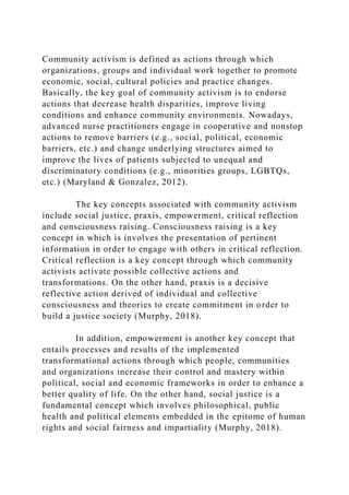 Community activism is defined as actions through which
organizations, groups and individual work together to promote
economic, social, cultural policies and practice changes.
Basically, the key goal of community activism is to endorse
actions that decrease health disparities, improve living
conditions and enhance community environments. Nowadays,
advanced nurse practitioners engage in cooperative and nonstop
actions to remove barriers (e.g., social, political, economic
barriers, etc.) and change underlying structures aimed to
improve the lives of patients subjected to unequal and
discriminatory conditions (e.g., minorities groups, LGBTQs,
etc.) (Maryland & Gonzalez, 2012).
The key concepts associated with community activism
include social justice, praxis, empowerment, critical reflection
and consciousness raising. Consciousness raising is a key
concept in which is involves the presentation of pertinent
information in order to engage with others in critical reflection.
Critical reflection is a key concept through which community
activists activate possible collective actions and
transformations. On the other hand, praxis is a decisive
reflective action derived of individual and collective
consciousness and theories to create commitment in order to
build a justice society (Murphy, 2018).
In addition, empowerment is another key concept that
entails processes and results of the implemented
transformational actions through which people, communities
and organizations increase their control and mastery within
political, social and economic frameworks in order to enhance a
better quality of life. On the other hand, social justice is a
fundamental concept which involves philosophical, public
health and political elements embedded in the epitome of human
rights and social fairness and impartiality (Murphy, 2018).
 