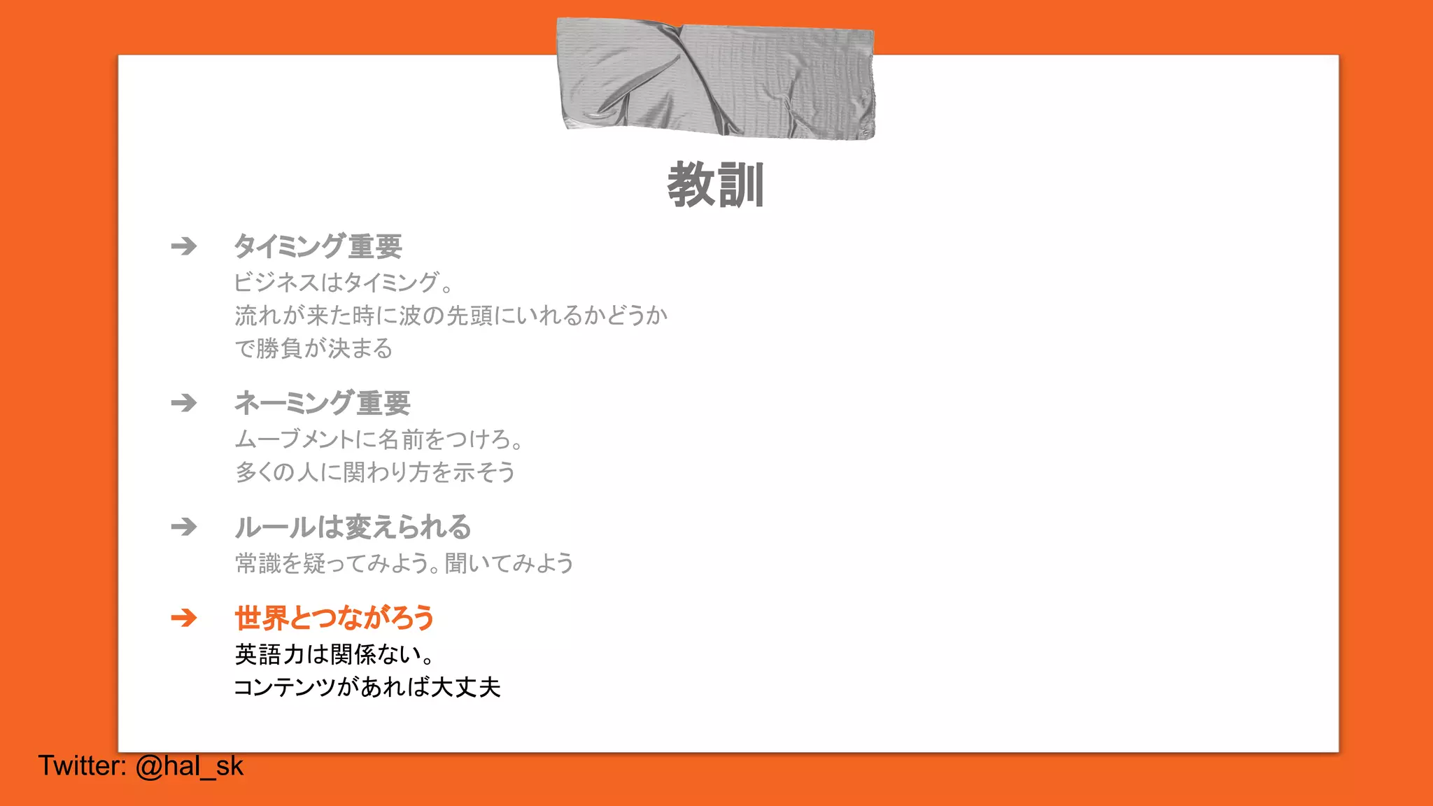 Twitter: @hal_sk
教訓
➔ タイミング重要
ビジネスはタイミング。
流れが来た時に波の先頭にいれるかどうか
で勝負が決まる
➔ ネーミング重要
ムーブメントに名前をつけろ。
多くの人に関わり方を示そう
➔ ルールは変えられる
常識を疑ってみよう。聞いてみよう
➔ 世界とつながろう
英語力は関係ない。
コンテンツがあれば大丈夫
 