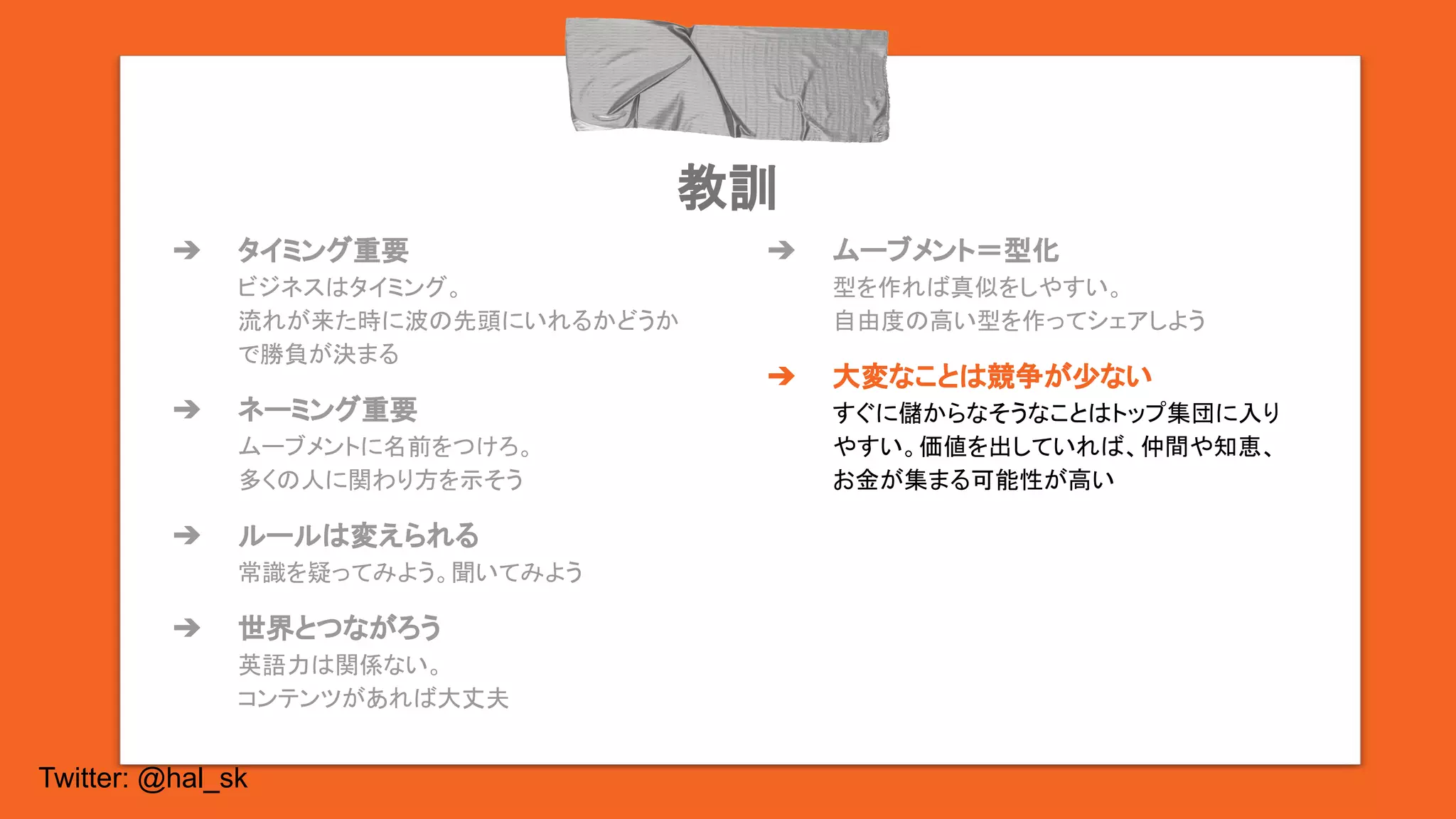 Twitter: @hal_sk
教訓
➔ タイミング重要
ビジネスはタイミング。
流れが来た時に波の先頭にいれるかどうか
で勝負が決まる
➔ ネーミング重要
ムーブメントに名前をつけろ。
多くの人に関わり方を示そう
➔ ルールは変えられる
常識を疑ってみよう。聞いてみよう
➔ 世界とつながろう
英語力は関係ない。
コンテンツがあれば大丈夫
➔ ムーブメント＝型化
型を作れば真似をしやすい。
自由度の高い型を作ってシェアしよう
➔ 大変なことは競争が少ない
すぐに儲からなそうなことはトップ集団に入り
やすい。価値を出していれば、仲間や知恵、
お金が集まる可能性が高い
 