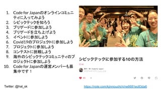Twitter: @hal_sk https://note.com/kjinnouchi/n/ne6681ec83da6
1. Code for JapanΥ饤󥳥ߥ
ƥäƤߤ褦
2. ӥåƥå֪
3. ֥ꥲ`ɤ˲μӤ褦
4. ֥ꥲ`ɤϤ褦
5. ٥Ȥ˲μӤ褦
6. Covid19ΥץȤ˲μӤ褦
7. ץȤ˲μӤ褦
8. ƥȤ餷褦
9. Υӥåƥåߥ˥ƥΥ
Ȥ˲μӤ褦
10. Code for Japan\ӥЩ`ļ
ФǤ
 