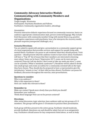 Community Advocacy Interactive Module
Communicating with Community Members and
Organizations
Target Length: 30 minutes
Participants: Psychiatry Residents and Fellows
Facilitators: Community organization leaders, attendings

Assumption:
Previous interactive didactic experience focused on community resources, basics on
audience-appropriate communication style, person-centered language. May include
brief discussion with community member living with mental illness (e.g. positive
and negative experiences with psychiatry, how s/he interprets the recovery model,
pleasant surprises/unexpected challenges, etc.).

Scenario/Directions:
You are asked to speak with and give a presentation to a community support group
of a local organization that provides services and support for people living with
mental illness. Facilitator can pause to ask residents what they should present. Trick
question – should present what the audience wants to learn more about. Facilitators
will have a “Top 10” list of issues that their members are interested in knowing
more about. Some can be basic (“depression 101”), some can be more person-
centered (“how do I tell my doctor I don’t want to take my meds any more”), some
can be scientific (“What is metabolic syndrome?”). Residents will be asked to divide
into small groups and create an outline for a community-oriented talk on the topic
they have chosen. They should also be prepared to have a representative give the
introductory “minute or two” of their talk (as time allows). Facilitator can pause for
feedback, discussion throughout the exercise, mini-presentations.

Questions to consider:
Who is my audience?
Why is this important to them?
How can I make this relevant to them?

Remember to:
Make eye contact! Speak more slowly than you think you should!
Remember your audience.
Think about language! How can we be person-centered?

Directions:
After initial discussion, topic selection, have audience split up into groups of 2-3
members. The groups will be given 5-10 minutes to practice their presentation.

Each group will then present to the entire group. Facilitator should moderate,
provide feedback. Questions can and should be asked, but not in an antagonistic
way. Facilitators should assess for key components listed above, as well as body
 