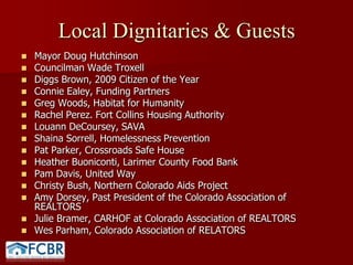 Local Dignitaries & Guests Mayor Doug HutchinsonCouncilman Wade TroxellDiggs Brown, 2009 Citizen of the YearConnie Ealey, Funding PartnersGreg Woods, Habitat for HumanityRachel Perez. Fort Collins Housing AuthorityLouannDeCoursey, SAVAShaina Sorrell, Homelessness Prevention Pat Parker, Crossroads Safe HouseHeather Buoniconti, Larimer County Food BankPam Davis, United WayChristy Bush, Northern Colorado Aids ProjectAmy Dorsey, Past President of the Colorado Association of REALTORS Julie Bramer, CARHOF at Colorado Association of REALTORSWes Parham, Colorado Association of RELATORS
