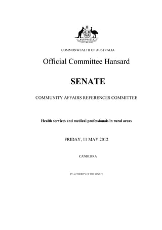 COMMONWEALTH OF AUSTRALIA


   Official Committee Hansard

                    SENATE
COMMUNITY AFFAIRS REFERENCES COMMITTEE




  Health services and medical professionals in rural areas



                FRIDAY, 11 MAY 2012


                          CANBERRA




                   BY AUTHORITY OF THE SENATE
 