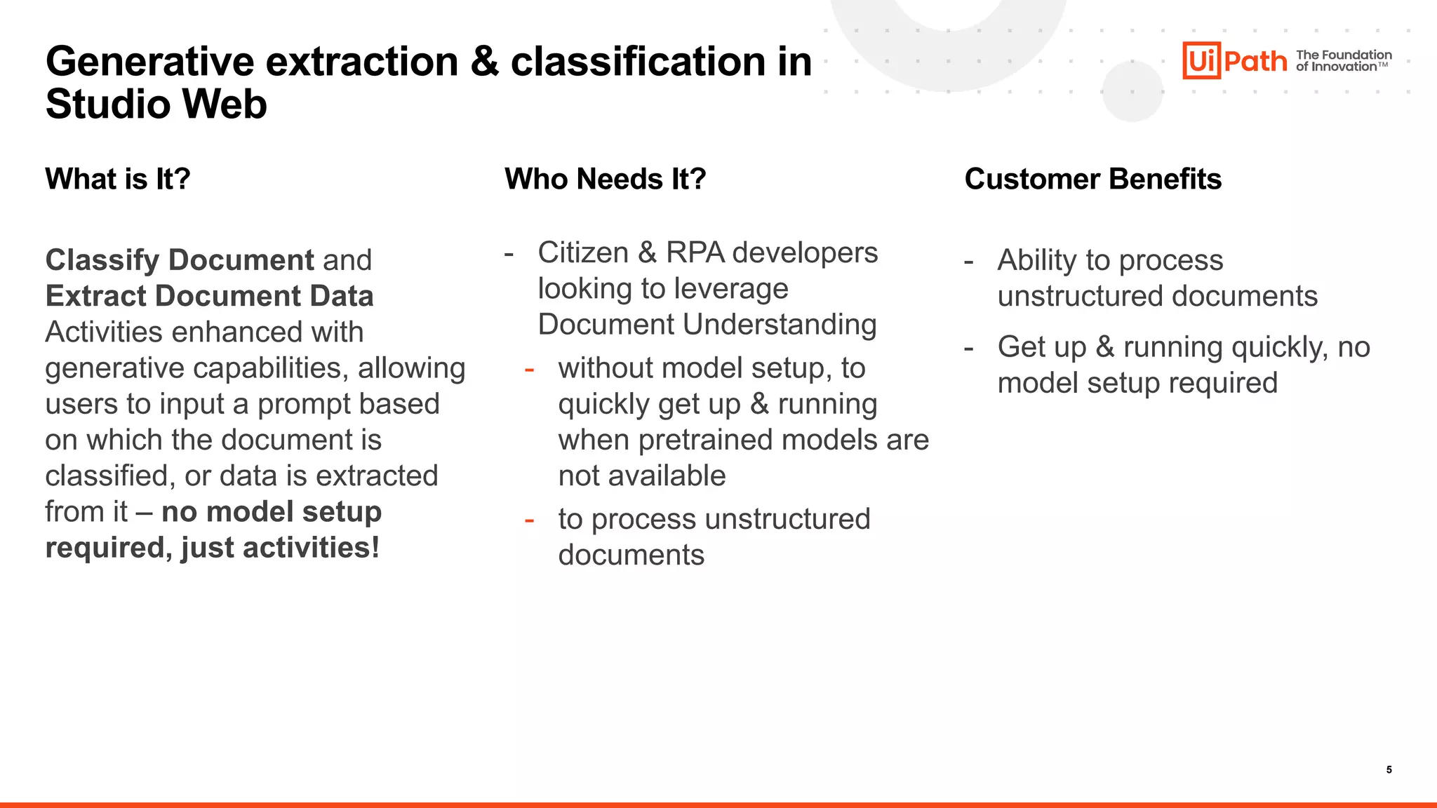 5
What is It?
Classify Document and
Extract Document Data
Activities enhanced with
generative capabilities, allowing
users to input a prompt based
on which the document is
classified, or data is extracted
from it – no model setup
required, just activities!
Who Needs It?
- Citizen & RPA developers
looking to leverage
Document Understanding
- without model setup, to
quickly get up & running
when pretrained models are
not available
- to process unstructured
documents
Customer Benefits
- Ability to process
unstructured documents
- Get up & running quickly, no
model setup required
Generative extraction & classification in
Studio Web
 