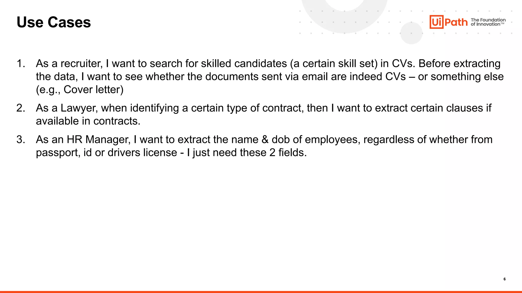 6
Use Cases
1. As a recruiter, I want to search for skilled candidates (a certain skill set) in CVs. Before extracting
the data, I want to see whether the documents sent via email are indeed CVs – or something else
(e.g., Cover letter)
2. As a Lawyer, when identifying a certain type of contract, then I want to extract certain clauses if
available in contracts.
3. As an HR Manager, I want to extract the name & dob of employees, regardless of whether from
passport, id or drivers license - I just need these 2 fields.
 