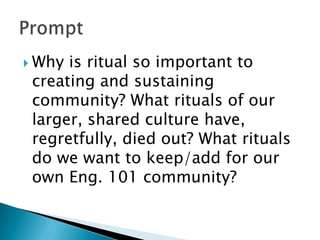 Why is ritual so important to
creating and sustaining
community? What rituals of our
larger, shared culture have,
regretfully, died out? What rituals
do we want to keep/add for our
own Eng. 101 community?
 