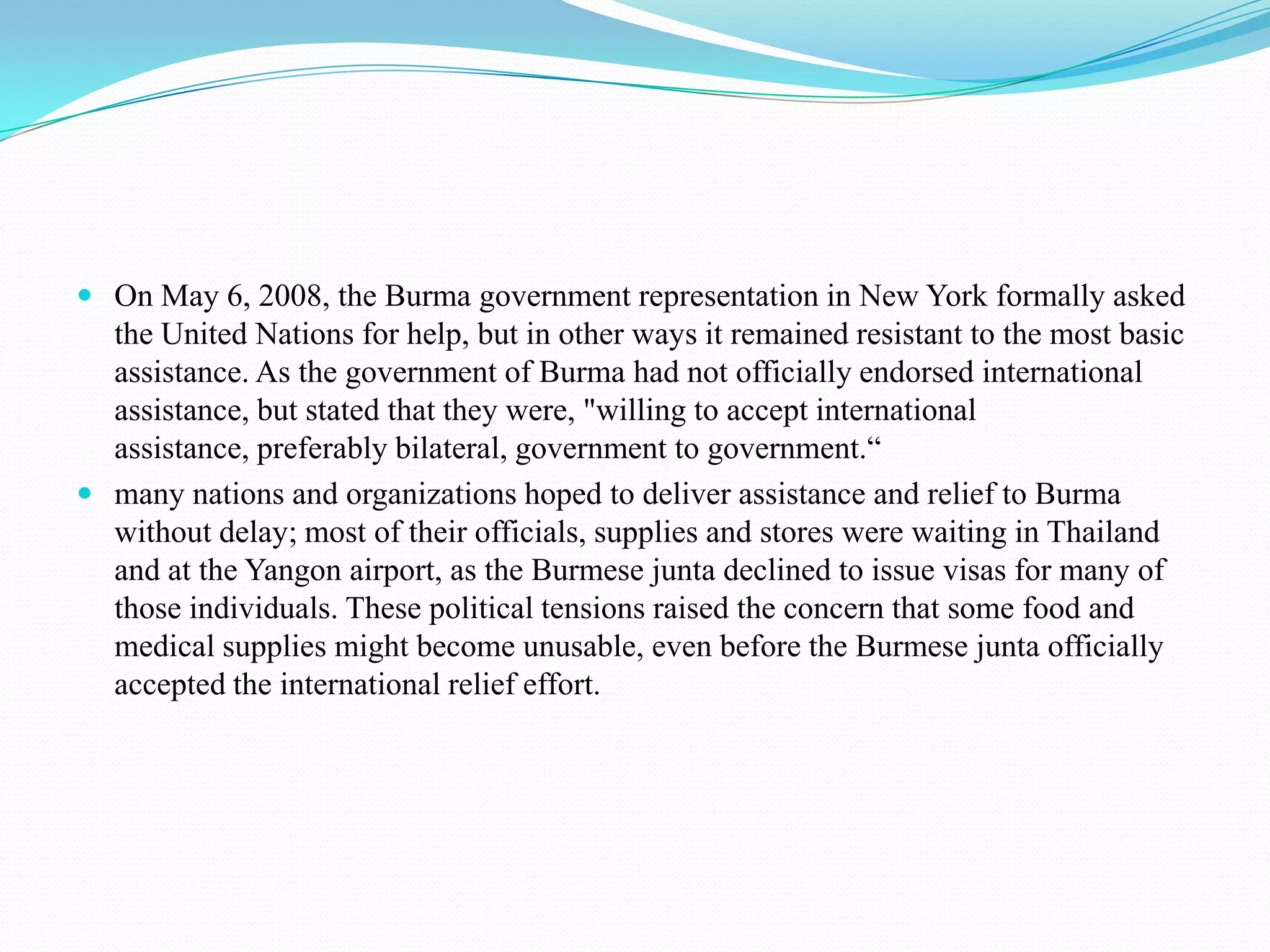 On May 6, 2008, the Burma government representation in New York formally asked the United Nations for help, but in other ways it remained resistant to the most basic assistance. As the government of Burma had not officially endorsed international assistance, but stated that they were, "willing to accept international assistance, preferably bilateral, government to government.“many nations and organizations hoped to deliver assistance and relief to Burma without delay; most of their officials, supplies and stores were waiting in Thailand and at the Yangon airport, as the Burmese junta declined to issue visas for many of those individuals. These political tensions raised the concern that some food and medical supplies might become unusable, even before the Burmese junta officially accepted the international relief effort.