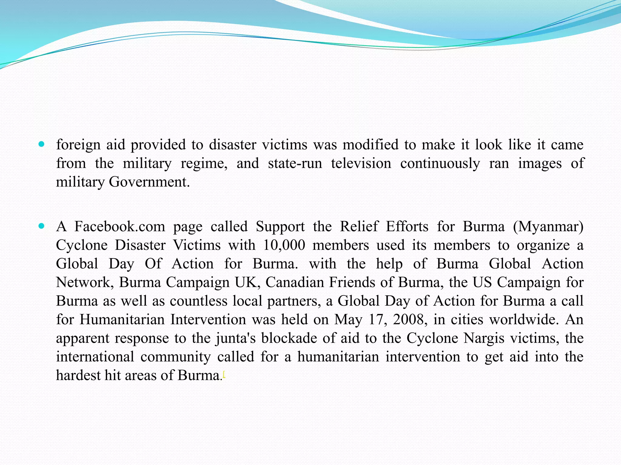 foreign aid provided to disaster victims was modified to make it look like it came from the military regime, and state-run television continuously ran images of military Government. A Facebook.com page called Support the Relief Efforts for Burma (Myanmar) Cyclone Disaster Victims with 10,000 members used its members to organize a Global Day Of Action for Burma. with the help of Burma Global Action Network, Burma Campaign UK, Canadian Friends of Burma, the US Campaign for Burma as well as countless local partners, a Global Day of Action for Burma a call for Humanitarian Intervention was held on May 17, 2008, in cities worldwide. An apparent response to the junta's blockade of aid to the Cyclone Nargis victims, the international community called for a humanitarian intervention to get aid into the hardest hit areas of Burma.[