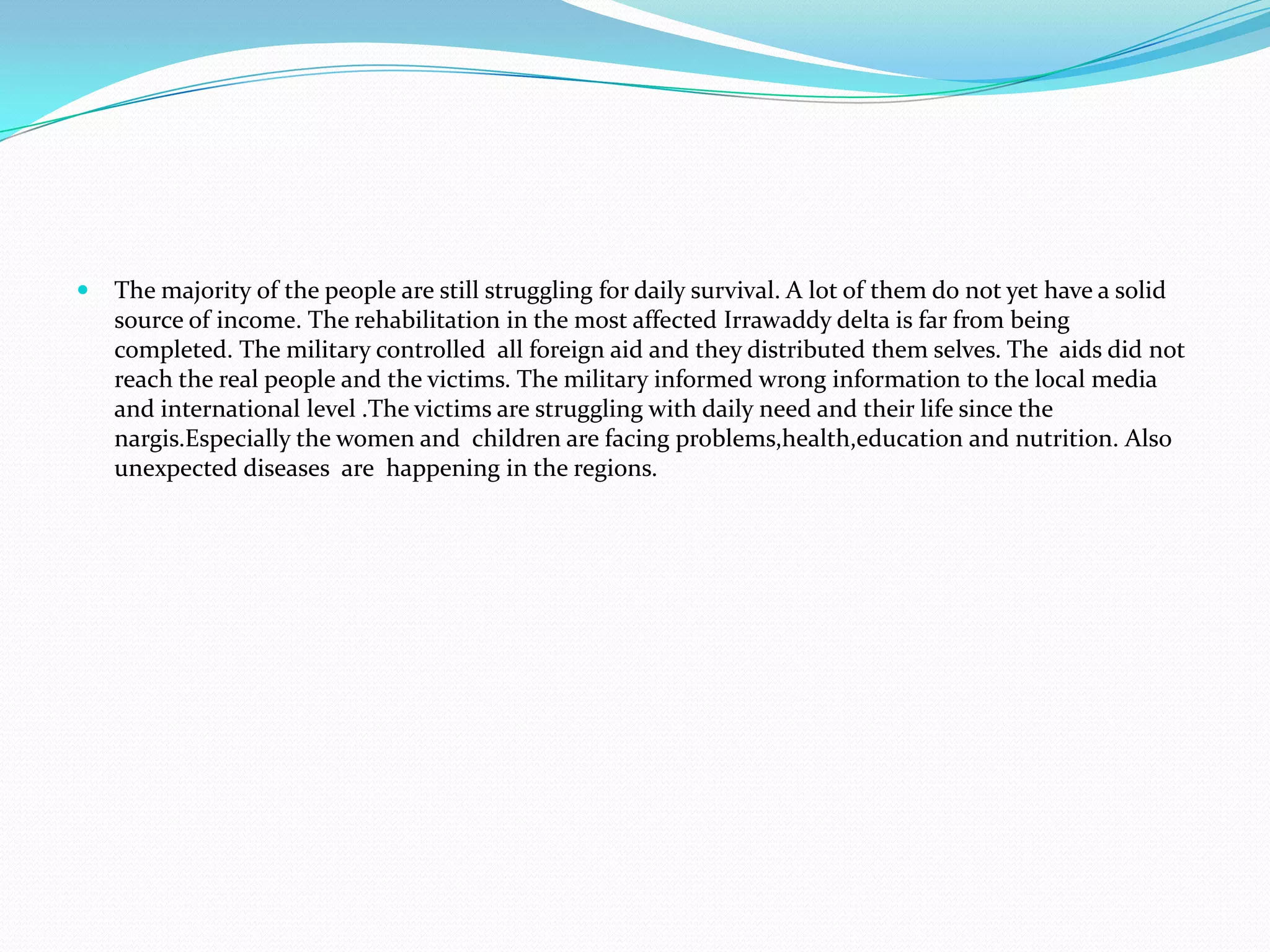 The majority of the people are still struggling for daily survival. A lot of them do not yet have a solid source of income. The rehabilitation in the most affected Irrawaddy delta is far from being completed. The military controlled  all foreign aid and they distributed them selves. The  aids did not reach the real people and the victims. The military informed wrong information to the local media  and international level .The victims are struggling with daily need and their life since the nargis.Especially the women and  children are facing problems,health,education and nutrition. Also  unexpected diseases  are  happening in the regions.