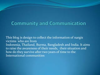 Community and Communication This blog is design to collect the information of nargis victims  who are from  Indonesia, Thailand, Burma, Bangladesh and India. It aims to raise the awareness of their needs,  their situation and how do they survive after two years of time to the International communities 
