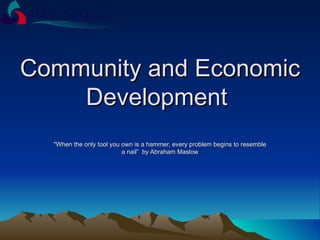Community and Economic Development  &quot;When the only tool you own is a hammer, every problem begins to resemble a nail”  by Abraham Maslow 
