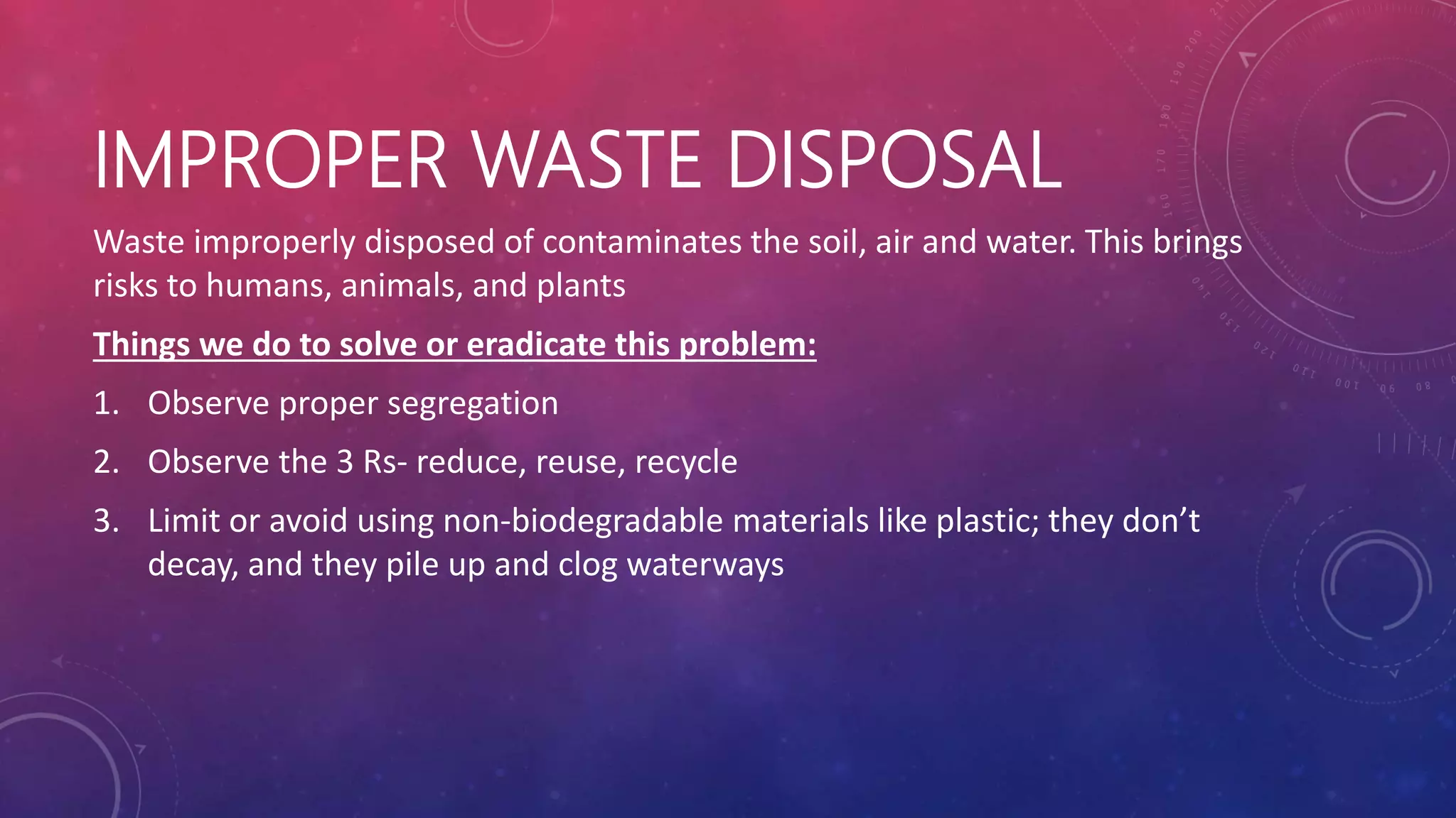 IMPROPER WASTE DISPOSAL
Waste improperly disposed of contaminates the soil, air and water. This brings
risks to humans, animals, and plants
Things we do to solve or eradicate this problem:
1. Observe proper segregation
2. Observe the 3 Rs- reduce, reuse, recycle
3. Limit or avoid using non-biodegradable materials like plastic; they don’t
decay, and they pile up and clog waterways
 