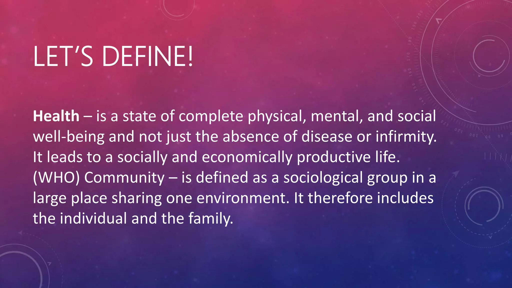 LET’S DEFINE!
Health – is a state of complete physical, mental, and social
well-being and not just the absence of disease or infirmity.
It leads to a socially and economically productive life.
(WHO) Community – is defined as a sociological group in a
large place sharing one environment. It therefore includes
the individual and the family.
 