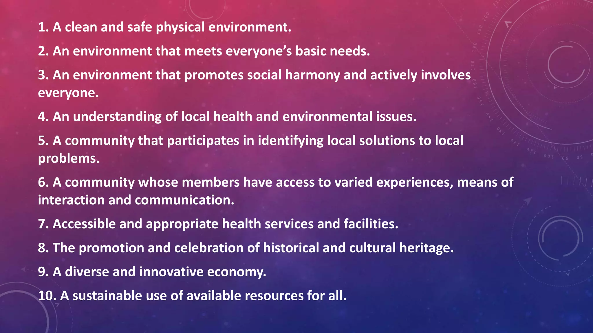 1. A clean and safe physical environment.
2. An environment that meets everyone’s basic needs.
3. An environment that promotes social harmony and actively involves
everyone.
4. An understanding of local health and environmental issues.
5. A community that participates in identifying local solutions to local
problems.
6. A community whose members have access to varied experiences, means of
interaction and communication.
7. Accessible and appropriate health services and facilities.
8. The promotion and celebration of historical and cultural heritage.
9. A diverse and innovative economy.
10. A sustainable use of available resources for all.
 