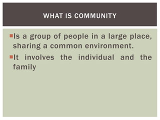 Is a group of people in a large place,
sharing a common environment.
It involves the individual and the
family
WHAT IS COMMUNITY
 