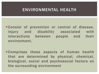 Consist of prevention or control of disease,
injury and disability associated with
interactions between people and their
environment.
Comprises those aspects of human health
that are determined by physical, chemical,
biological, social and psychosocial factors on
the surrounding environment
ENVIRONMENTAL HEALTH
 
