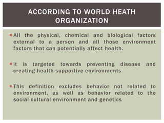  All the physical, chemical and biological factors
external to a person and all those environment
factors that can potentially affect health.
 it is targeted towards preventing disease and
creating health supportive environments.
 This definition excludes behavior not related to
environment, as well as behavior related to the
social cultural environment and genetics
ACCORDING TO WORLD HEATH
ORGANIZATION
 