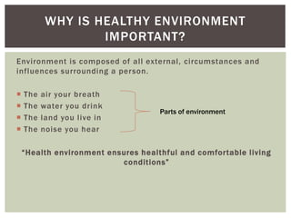 Environment is composed of all external, circumstances and
influences surrounding a person.
 The air your breath
 The water you drink
 The land you live in
 The noise you hear
“Health environment ensures healthful and comfortable living
conditions”
WHY IS HEALTHY ENVIRONMENT
IMPORTANT?
Parts of environment
 
