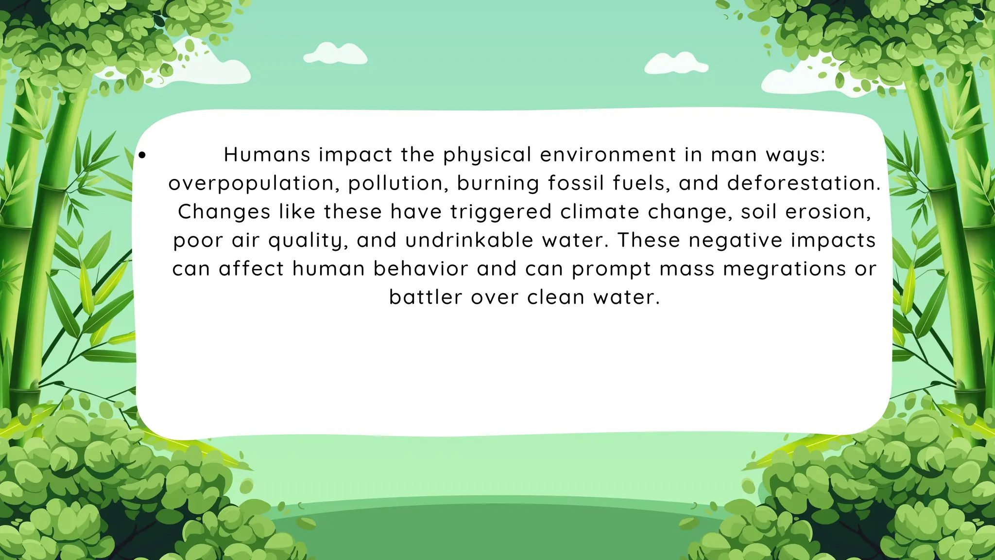 Humans impact the physical environment in man ways:
overpopulation, pollution, burning fossil fuels, and deforestation.
Changes like these have triggered climate change, soil erosion,
poor air quality, and undrinkable water. These negative impacts
can affect human behavior and can prompt mass megrations or
battler over clean water.
 
