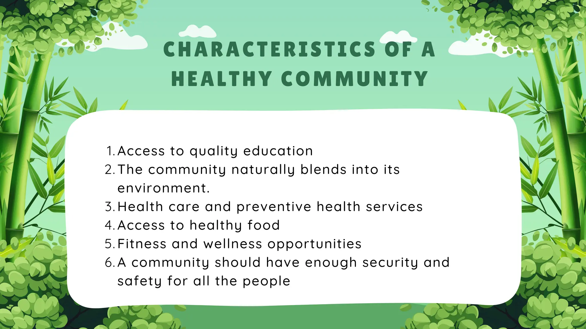 Access to quality education
1.
The community naturally blends into its
environment.
2.
Health care and preventive health services
3.
Access to healthy food
4.
Fitness and wellness opportunities
5.
A community should have enough security and
safety for all the people
6.
CHARACTERISTICS OF A
HEALTHY COMMUNITY
 