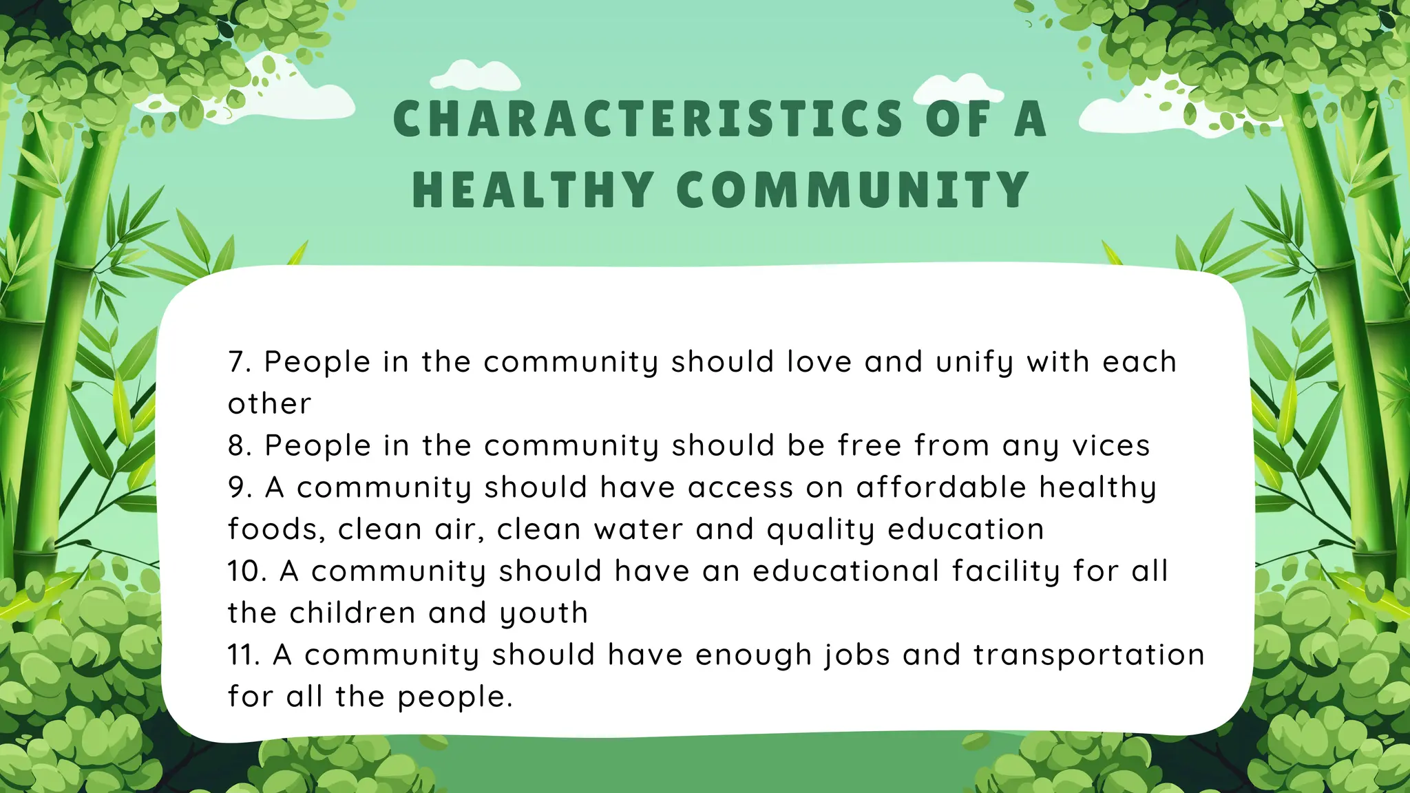 7. People in the community should love and unify with each
other
8. People in the community should be free from any vices
9. A community should have access on affordable healthy
foods, clean air, clean water and quality education
10. A community should have an educational facility for all
the children and youth
11. A community should have enough jobs and transportation
for all the people.
CHARACTERISTICS OF A
HEALTHY COMMUNITY
 