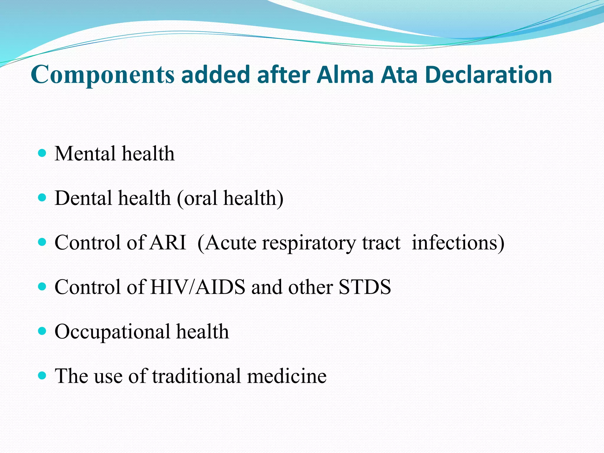 Components added after Alma Ata Declaration
 Mental health
 Dental health (oral health)
 Control of ARI (Acute respiratory tract infections)
 Control of HIV/AIDS and other STDS
 Occupational health
 The use of traditional medicine
 