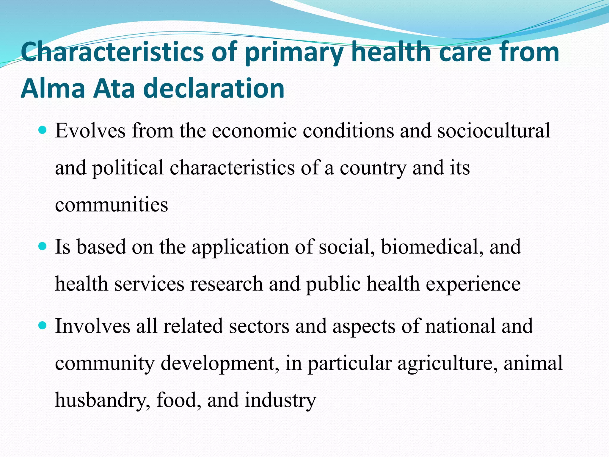 Characteristics of primary health care from
Alma Ata declaration
 Evolves from the economic conditions and sociocultural
and political characteristics of a country and its
communities
 Is based on the application of social, biomedical, and
health services research and public health experience
 Involves all related sectors and aspects of national and
community development, in particular agriculture, animal
husbandry, food, and industry
 