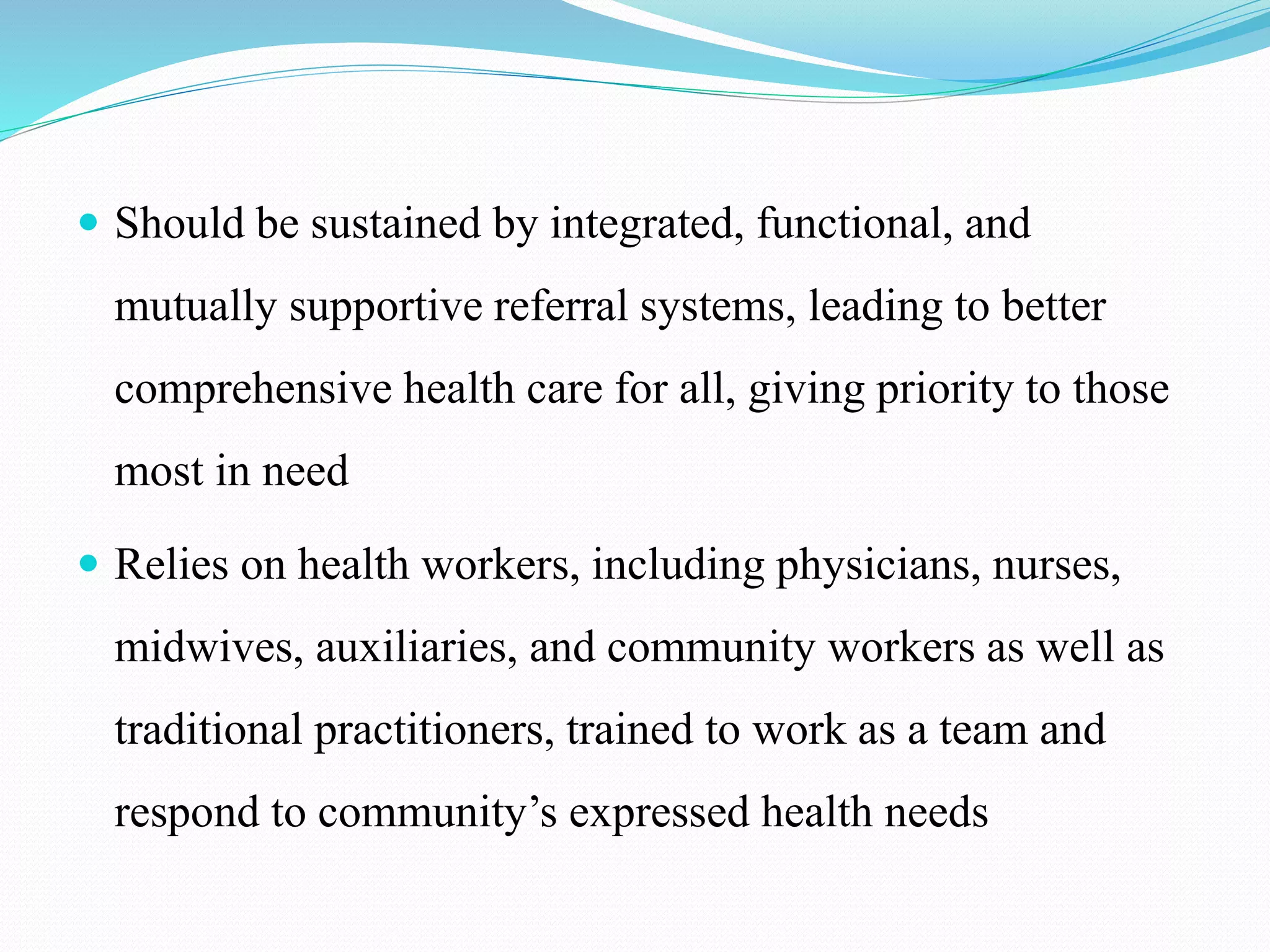  Should be sustained by integrated, functional, and
mutually supportive referral systems, leading to better
comprehensive health care for all, giving priority to those
most in need
 Relies on health workers, including physicians, nurses,
midwives, auxiliaries, and community workers as well as
traditional practitioners, trained to work as a team and
respond to community’s expressed health needs
 