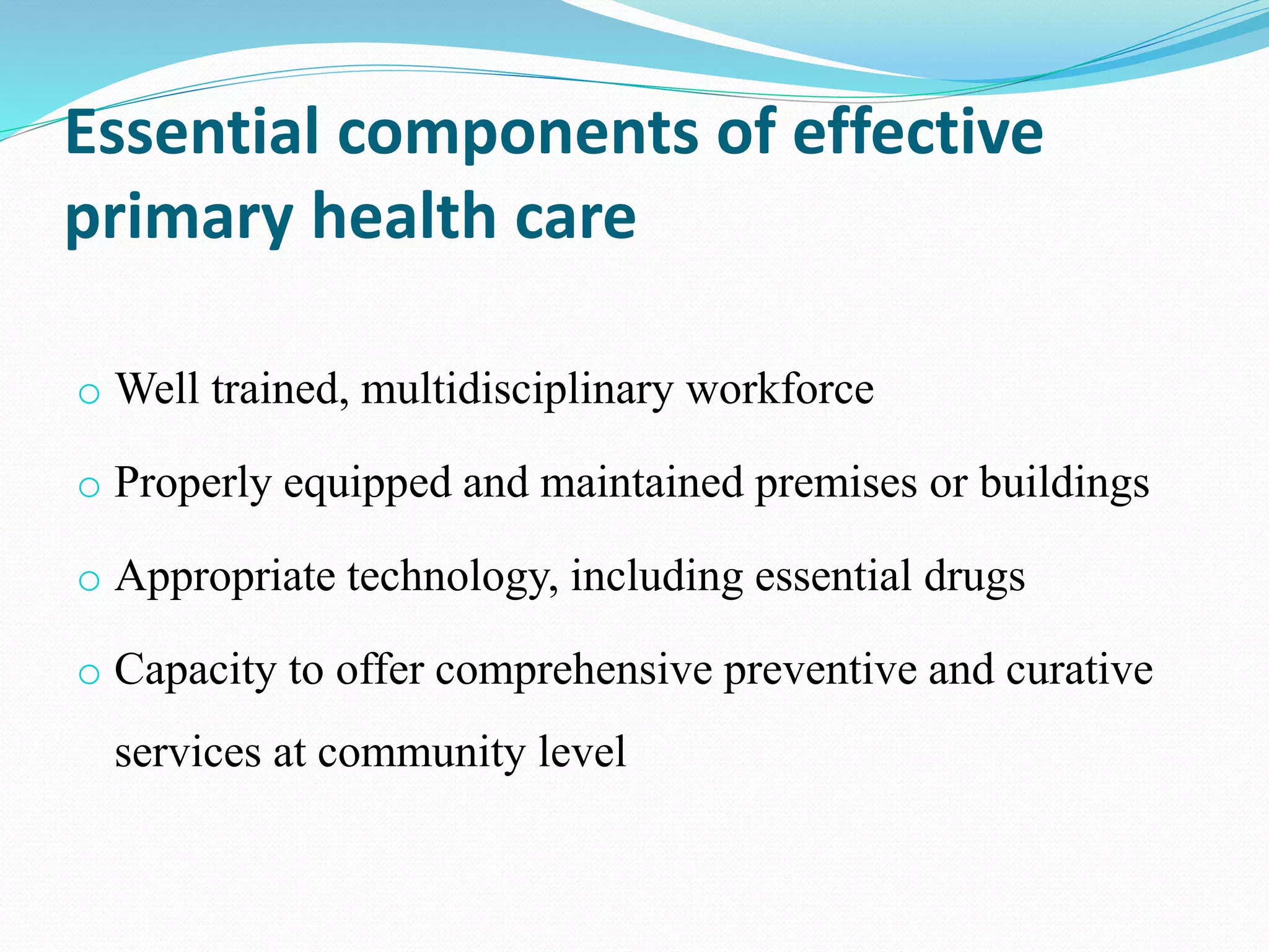 Essential components of effective
primary health care
o Well trained, multidisciplinary workforce
o Properly equipped and maintained premises or buildings
o Appropriate technology, including essential drugs
o Capacity to offer comprehensive preventive and curative
services at community level
 