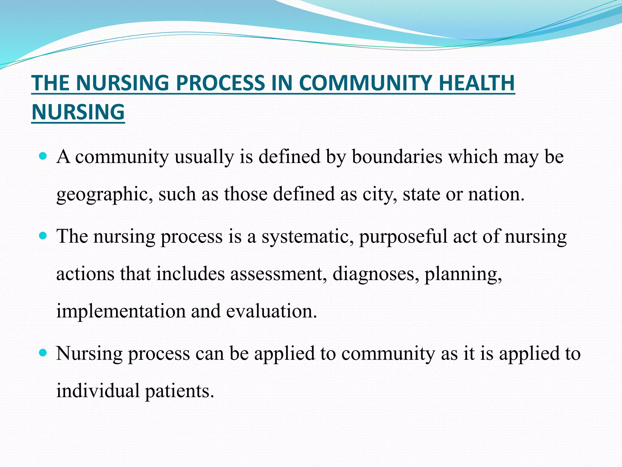 THE NURSING PROCESS IN COMMUNITY HEALTH
NURSING
 A community usually is defined by boundaries which may be
geographic, such as those defined as city, state or nation.
 The nursing process is a systematic, purposeful act of nursing
actions that includes assessment, diagnoses, planning,
implementation and evaluation.
 Nursing process can be applied to community as it is applied to
individual patients.
 