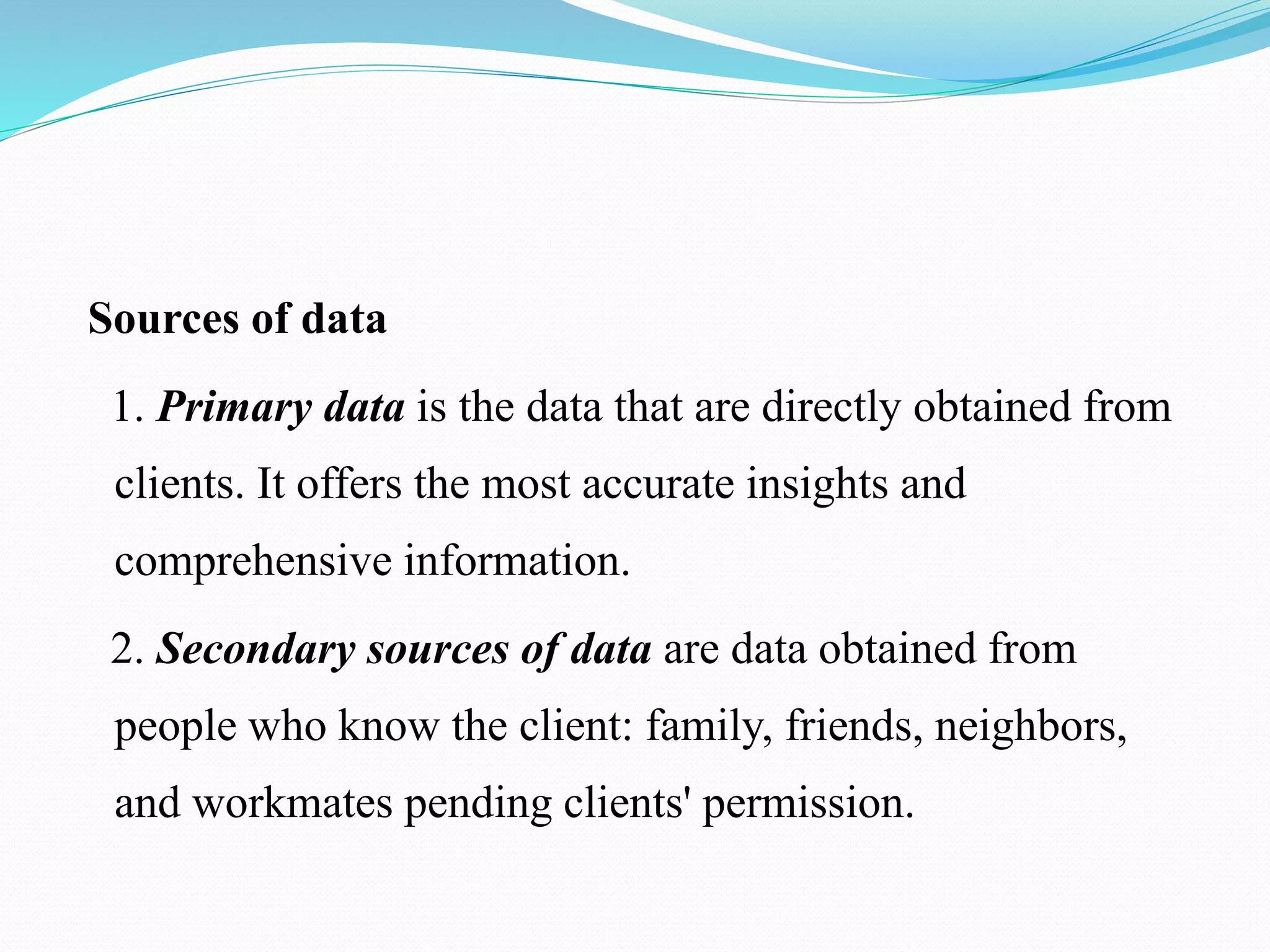 Sources of data
1. Primary data is the data that are directly obtained from
clients. It offers the most accurate insights and
comprehensive information.
2. Secondary sources of data are data obtained from
people who know the client: family, friends, neighbors,
and workmates pending clients' permission.
 