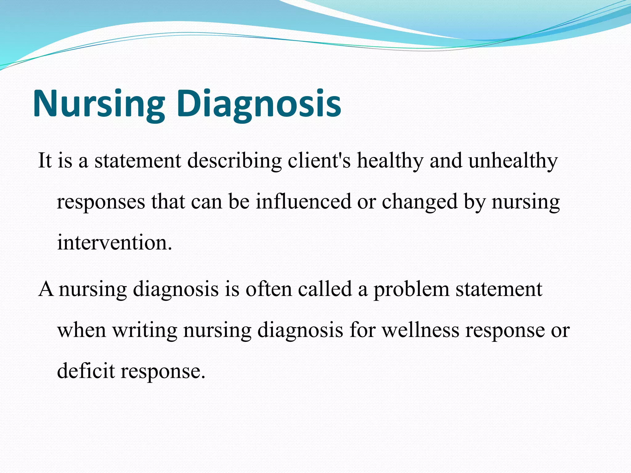 Nursing Diagnosis
It is a statement describing client's healthy and unhealthy
responses that can be influenced or changed by nursing
intervention.
A nursing diagnosis is often called a problem statement
when writing nursing diagnosis for wellness response or
deficit response.
 