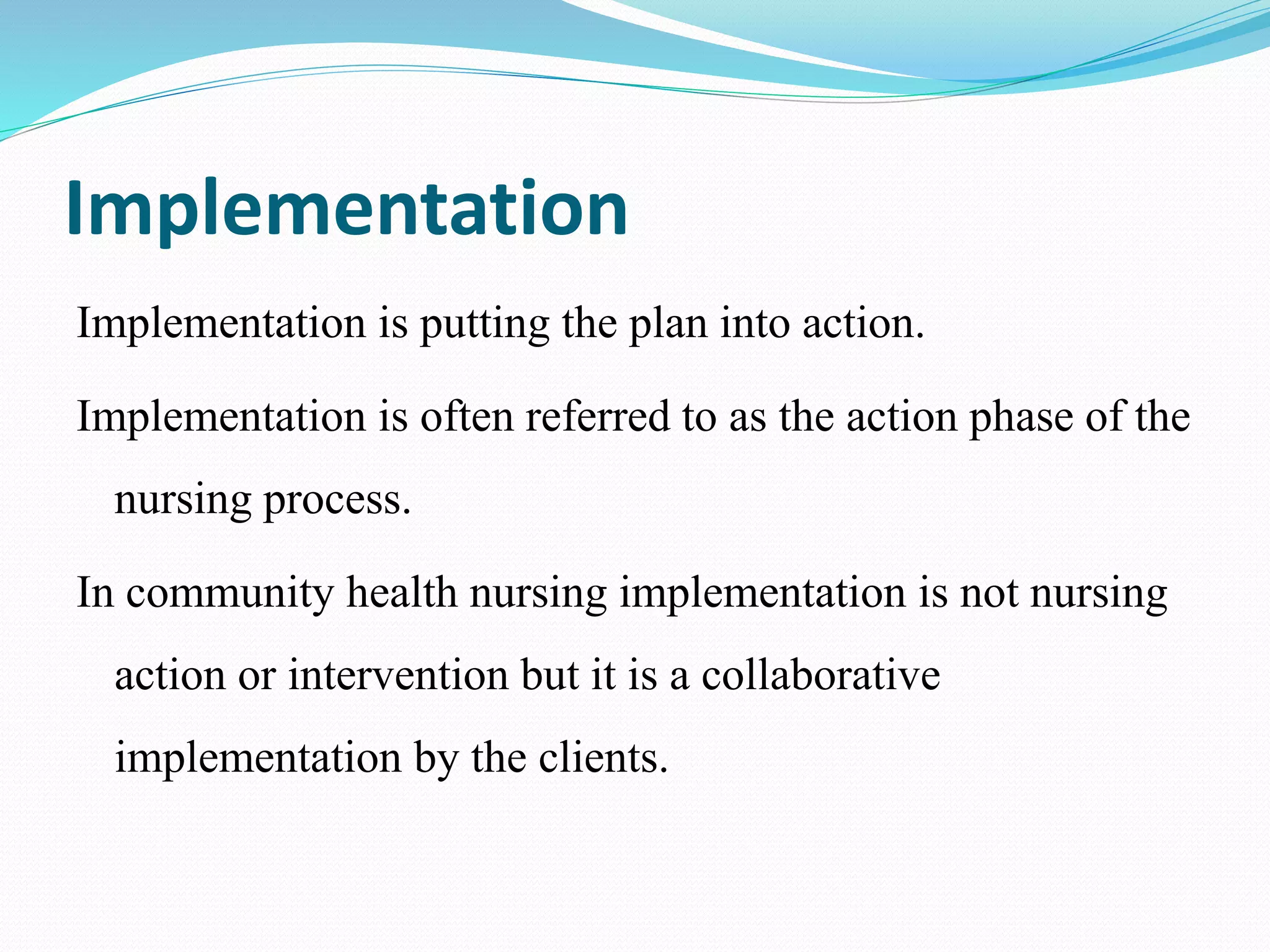 Implementation
Implementation is putting the plan into action.
Implementation is often referred to as the action phase of the
nursing process.
In community health nursing implementation is not nursing
action or intervention but it is a collaborative
implementation by the clients.
 