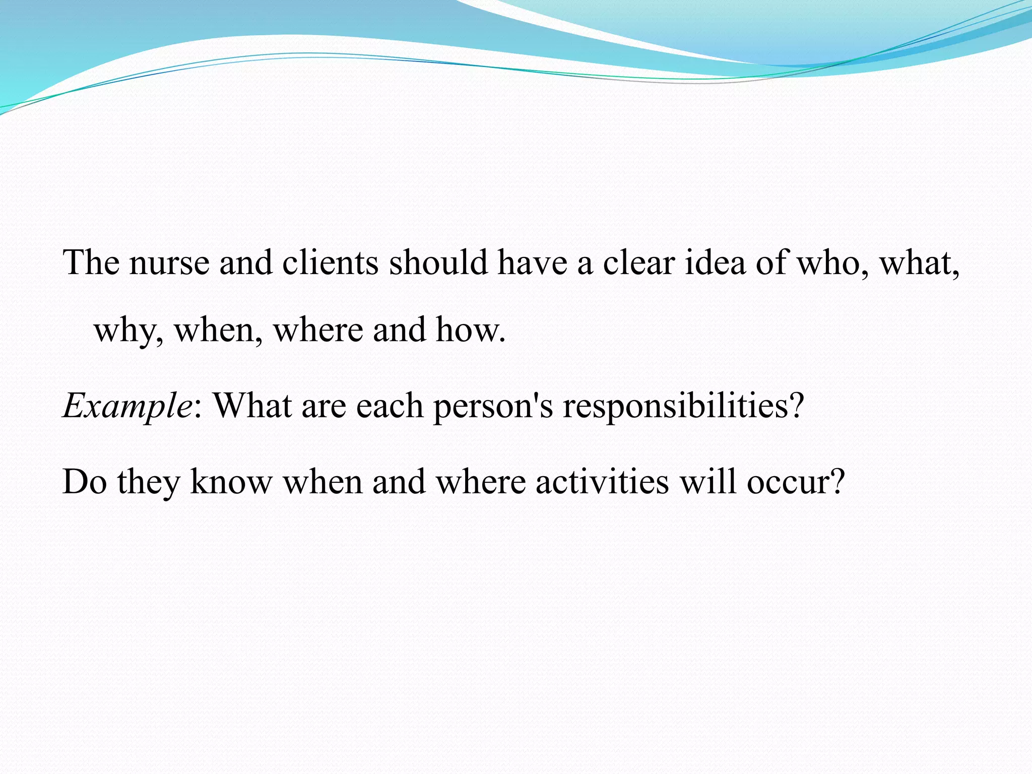 The nurse and clients should have a clear idea of who, what,
why, when, where and how.
Example: What are each person's responsibilities?
Do they know when and where activities will occur?
 