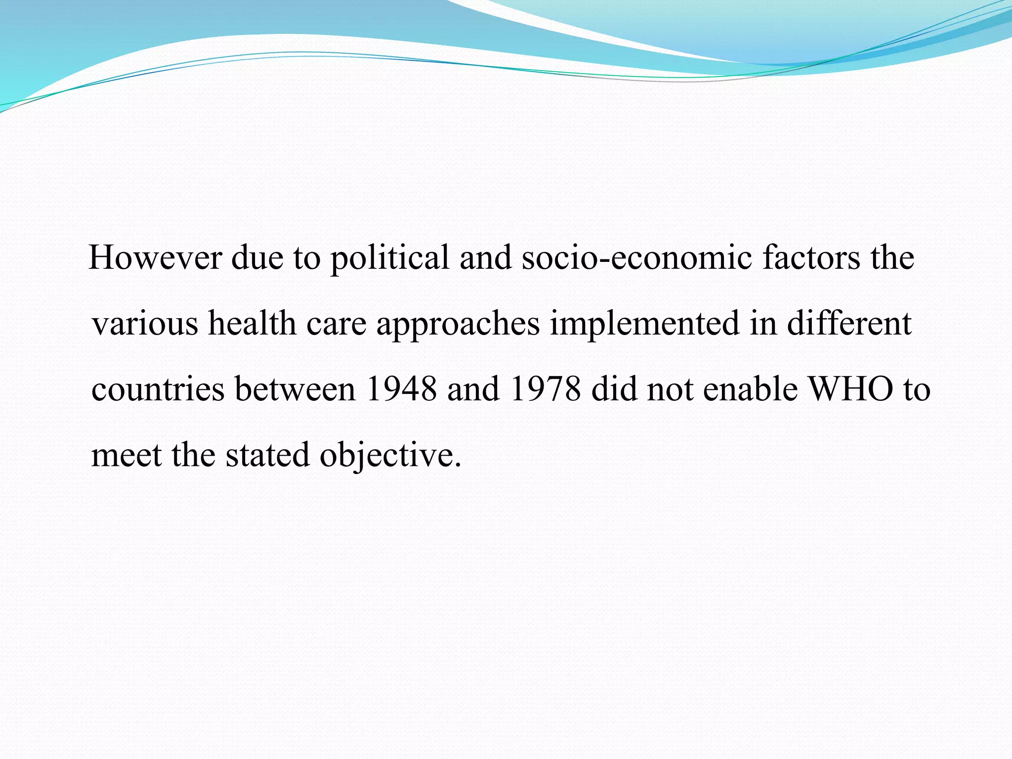 However due to political and socio-economic factors the
various health care approaches implemented in different
countries between 1948 and 1978 did not enable WHO to
meet the stated objective.
 