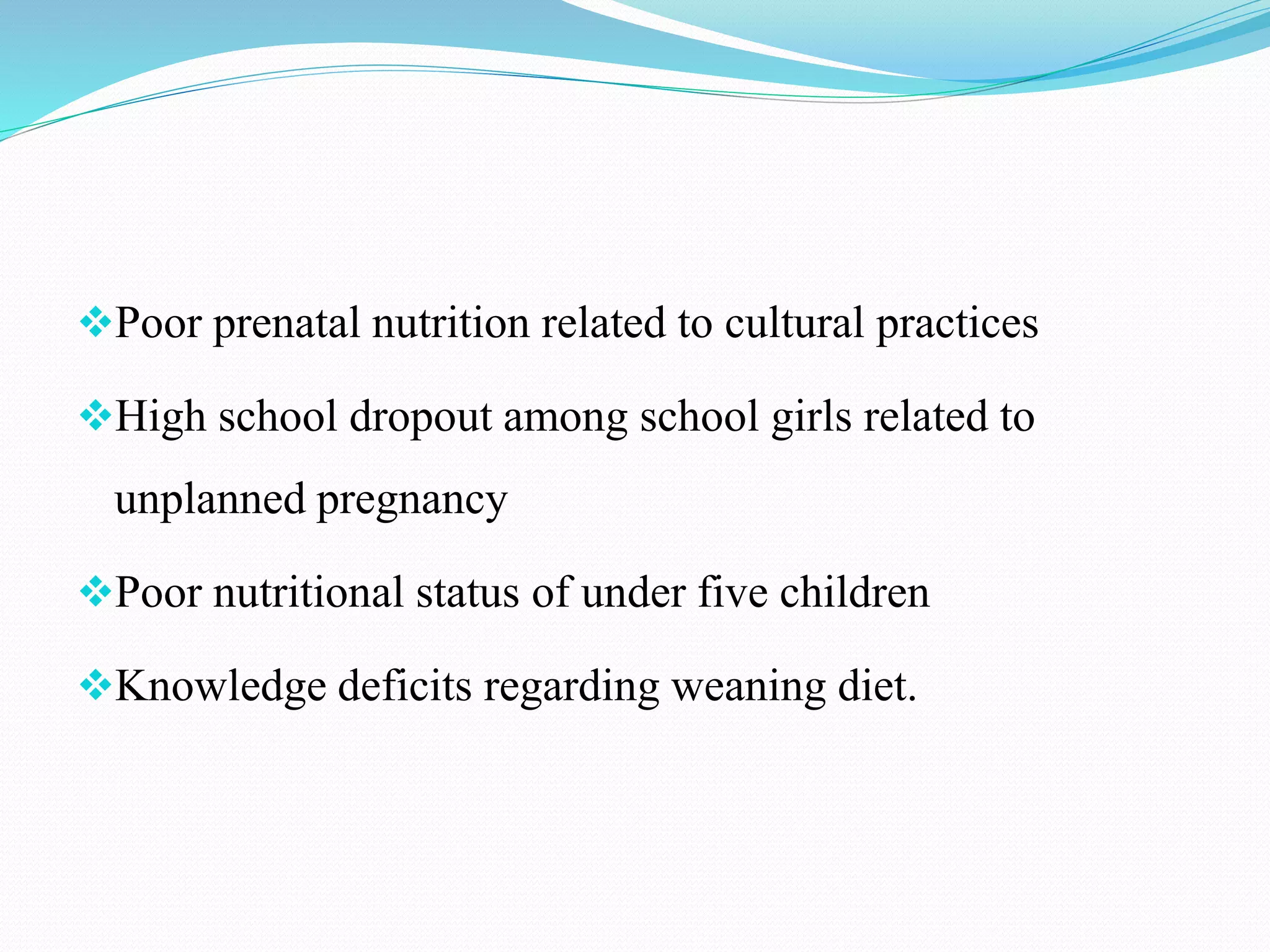 Poor prenatal nutrition related to cultural practices
High school dropout among school girls related to
unplanned pregnancy
Poor nutritional status of under five children
Knowledge deficits regarding weaning diet.
 