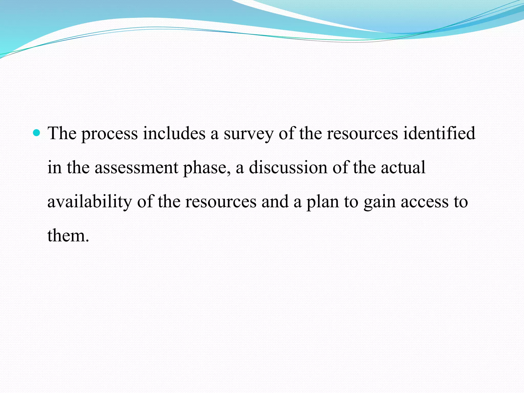  The process includes a survey of the resources identified
in the assessment phase, a discussion of the actual
availability of the resources and a plan to gain access to
them.
 